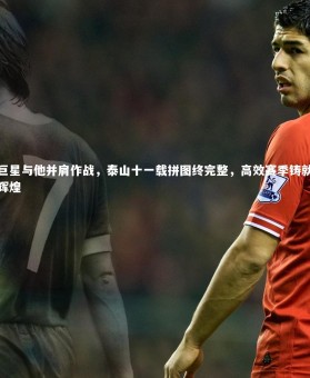 开云官网-巨星与他并肩作战，泰山十一载拼图终完整，高效赛季铸就辉煌