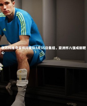 开云官网_伊万科维奇督师阿曼队3月15日集结，亚洲杯八强成新靶心