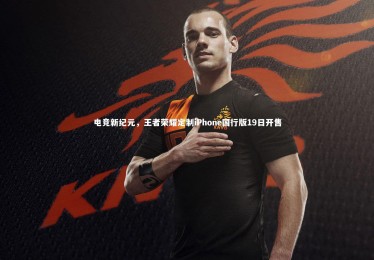 开云APP_电竞新纪元，王者荣耀定制iPhone国行版19日开售