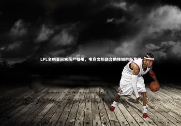 开云APP：LPL全明星周末落户福州，电竞文旅融合助推城市新发展